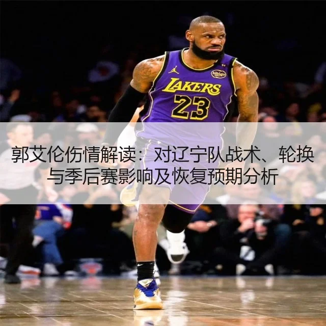 郭艾伦伤情解读:对辽宁队战术、轮换与季后赛影响及恢复预期分析